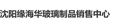 黄色屄屄屄网站在线沈阳缘海华玻璃制品销售中心